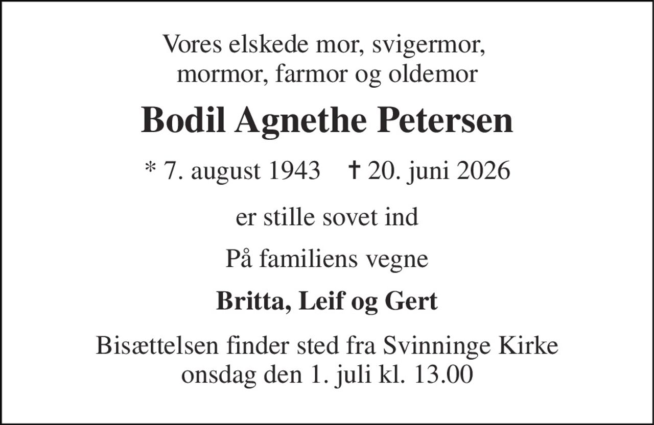 Vores elskede mor, svigermor,  mormor, farmor og oldemor 
Bodil Agnethe Petersen 
* 7. august 1943    ✝ 20. juni 2026 
er stille sovet ind 
På familiens vegne 
Britta, Leif og Gert 
Bisættelsen finder sted fra Svinninge Kirke onsdag den 1. juli kl. 13.00
