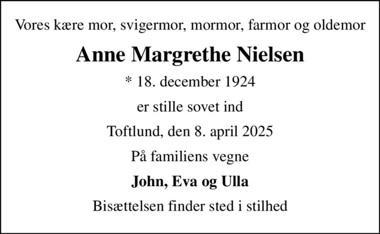 Vores kære mor, svigermor, mormor, farmor og oldemor
Anne Margrethe Nielsen
* 18. december 1924
er stille sovet ind
Toftlund, den 8. april 2025
På familiens vegne
John, Eva og Ulla
Bisættelsen finder sted i stilhed