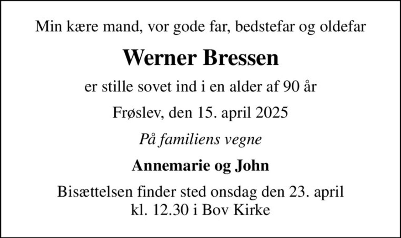 Min kære mand, vor gode far, bedstefar og oldefar
Werner Bressen
er stille sovet ind i en alder af 90 år
Frøslev, den 15. april 2025
På familiens vegne
Annemarie og John
Bisættelsen finder sted onsdag den 23. april kl. 12.30 i Bov Kirke