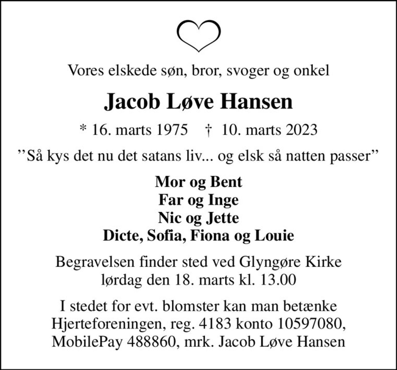 Vores elskede søn, bror, svoger og onkel
Jacob Løve Hansen
* 16. marts 1975    ✝ 10. marts 2023
Så kys det nu det satans liv... og elsk så natten passer
Mor og Bent Far og Inge Nic og Jette Dicte, Sofia, Fiona og Louie
Begravelsen finder sted ved Glyngøre Kirke  lørdag den 18. marts kl. 13.00 
I stedet for evt. blomster kan man betænke Hjerteforeningen, reg. 4183 konto 10597080, MobilePay 488860, mrk. Jacob Løve Hansen
I stedet for evt. blomster kan man betænke
					Hjerteforeningen reg.4183,konto10597080mrk. Jacob
					Løve Hansen