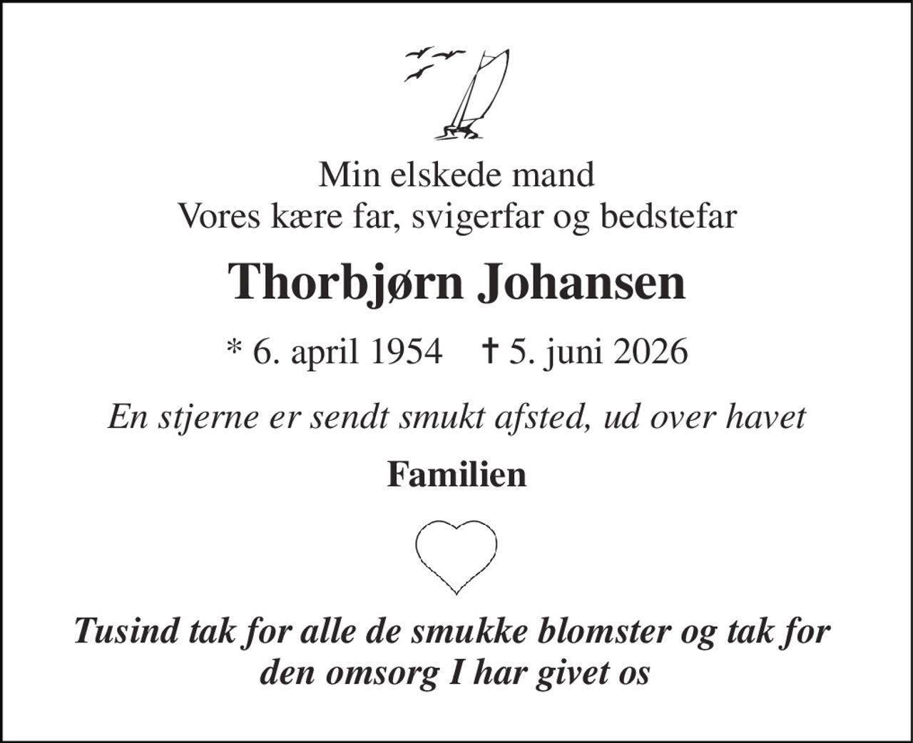 Min elskede mand Vores kære far, svigerfar og bedstefar 
Thorbjørn Johansen 
* 6. april 1954    ✝ 5. juni 2026 
En stjerne er sendt smukt afsted, ud over havet 
Familien 
Tusind tak for alle de smukke blomster og tak for  den omsorg I har givet os
