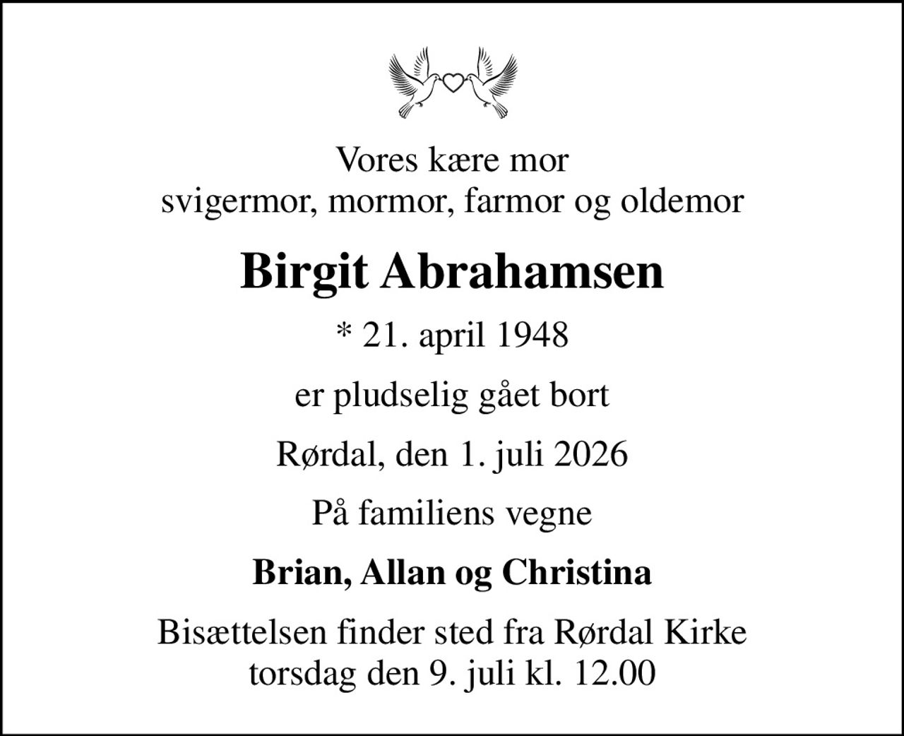 Vores kære mor svigermor, mormor, farmor og oldemor
Birgit Abrahamsen
* 21. april 1948
er pludselig gået bort
Rørdal, den 1. juli 2026
På familiens vegne
Brian, Allan og Christina
Bisættelsen finder sted fra Rørdal Kirke  torsdag den 9. juli kl. 12.00