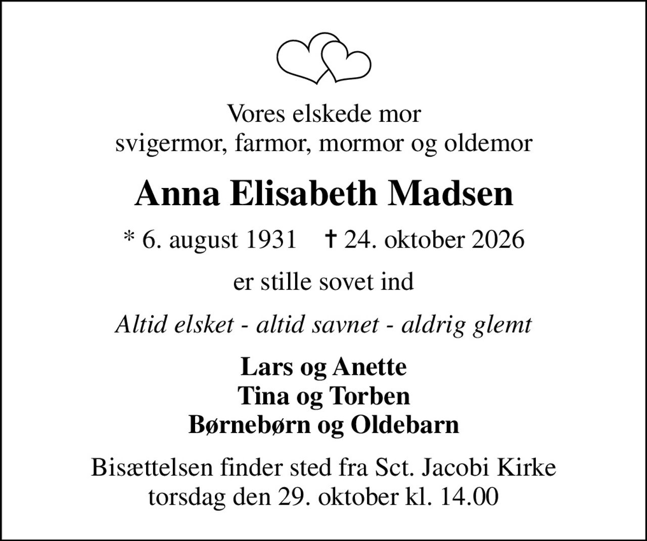 Vores elskede mor svigermor, farmor, mormor og oldemor
Anna Elisabeth Madsen
* 6. august 1931    ✝ 24. oktober 2026
er stille sovet ind
Altid elsket - altid savnet - aldrig glemt
Lars og Anette Tina og Torben Børnebørn og Oldebarn
Bisættelsen finder sted fra Sct. Jacobi Kirke  torsdag den 29. oktober kl. 14.00
