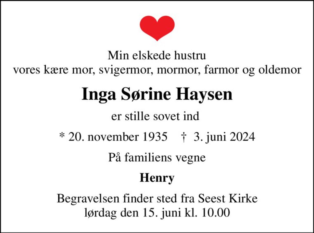 Min elskede hustru vores kære mor, svigermor, mormor, farmor og oldemor
Inga Sørine Haysen
er stille sovet ind 
* 20. november 1935    ✝ 3. juni 2024
På familiens vegne
Henry
Begravelsen finder sted fra Seest Kirke  lørdag den 15. juni kl. 10.00