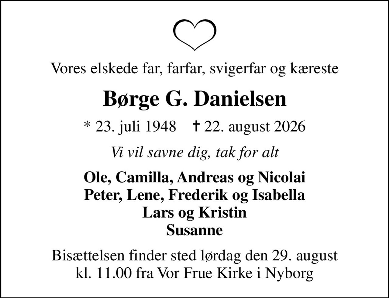 Vores elskede far, farfar, svigerfar og kæreste
Børge G. Danielsen
* 23. juli 1948    ✝ 22. august 2026
Vi vil savne dig, tak for alt
Ole, Camilla, Andreas og Nicolai Peter, Lene, Frederik og Isabella Lars og Kristin Susanne
Bisættelsen finder sted lørdag den 29. august kl. 11.00 fra Vor Frue Kirke i Nyborg
