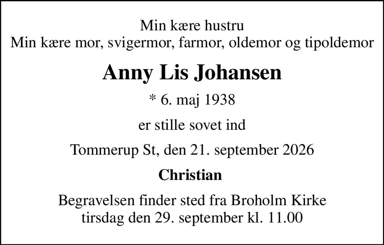Min kære hustru Min kære mor, svigermor, farmor, oldemor og tipoldemor
Anny Lis Johansen
* 6. maj 1938
er stille sovet ind
Tommerup St, den 21. september 2026
Christian 
Begravelsen finder sted fra Broholm Kirke  tirsdag den 29. september kl. 11.00