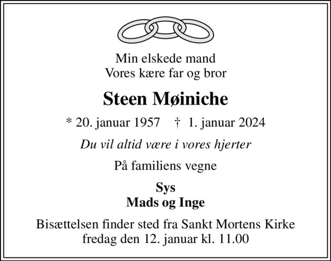 Min elskede mand Vores kære far og bror
Steen Møiniche
* 20. januar 1957    ✝ 1. januar 2024
Du vil altid være i vores hjerter
På familiens vegne
Sys Mads og Inge
Bisættelsen finder sted fra Sankt Mortens Kirke  fredag den 12. januar kl. 11.00