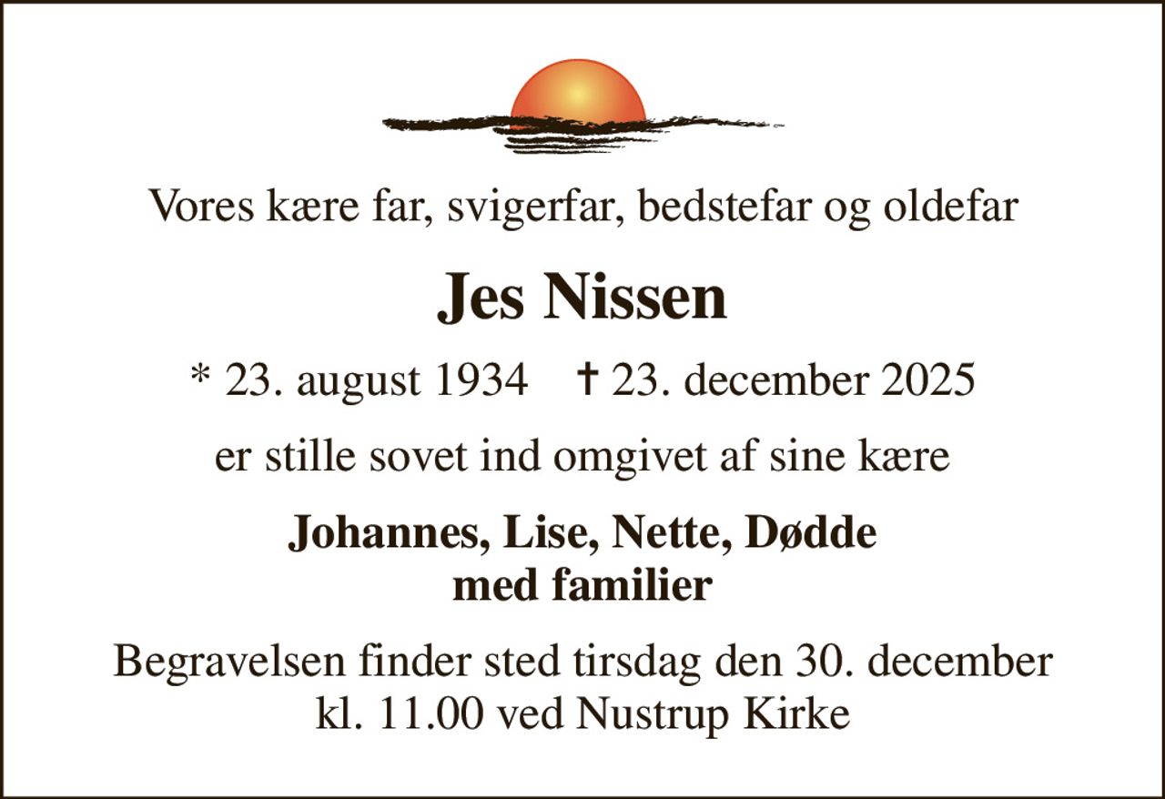Vores kære far, svigerfar, bedstefar og oldefar
Jes Nissen
* 23. august 1934    ✝ 23. december 2025
er stille sovet ind omgivet af sine kære
Johannes, Lise, Nette, Dødde med familier
Begravelsen finder sted tirsdag den 30. december kl. 11.00 ved Nustrup Kirke
