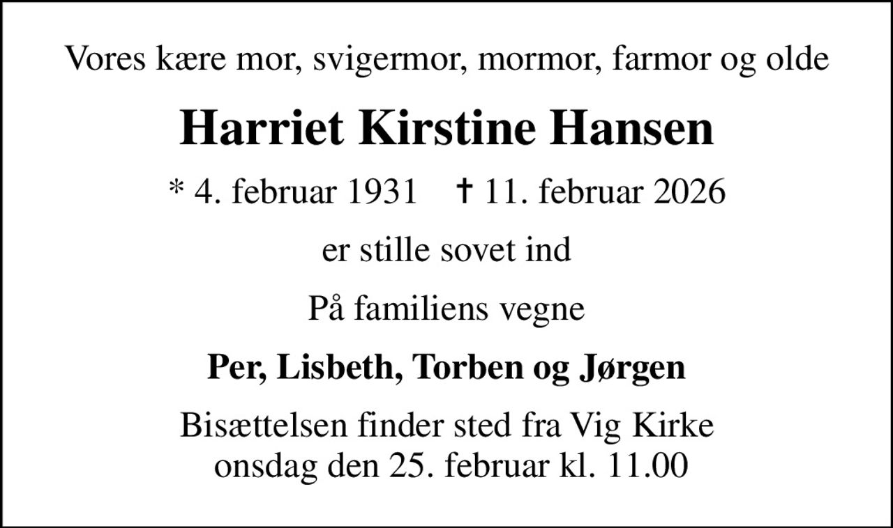 Vores kære mor, svigermor, mormor, farmor og olde
Harriet Hansen
* 4. februar 1931    ✝ 11. februar 2026
er stille sovet ind
På familiens vegne
Per, Lisbeth, Torben og Jørgen
Bisættelsen finder sted fra Vig Kirke  onsdag den 25. februar kl. 11.00