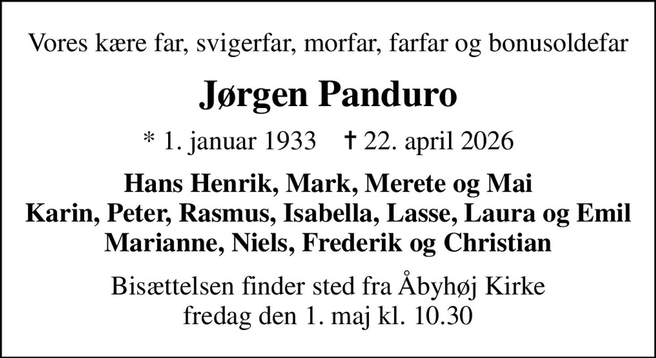 Vores kære far, svigerfar, morfar, farfar og bonusoldefar
Jørgen Panduro
* 1. januar 1933    ✝ 22. april 2026
Hans Henrik, Mark, Merete og Mai Karin, Peter, Rasmus, Isabella, Lasse, Laura og Emil Marianne, Niels, Frederik og Christian
Bisættelsen finder sted fra Åbyhøj Kirke  fredag den 1. maj kl. 10.30