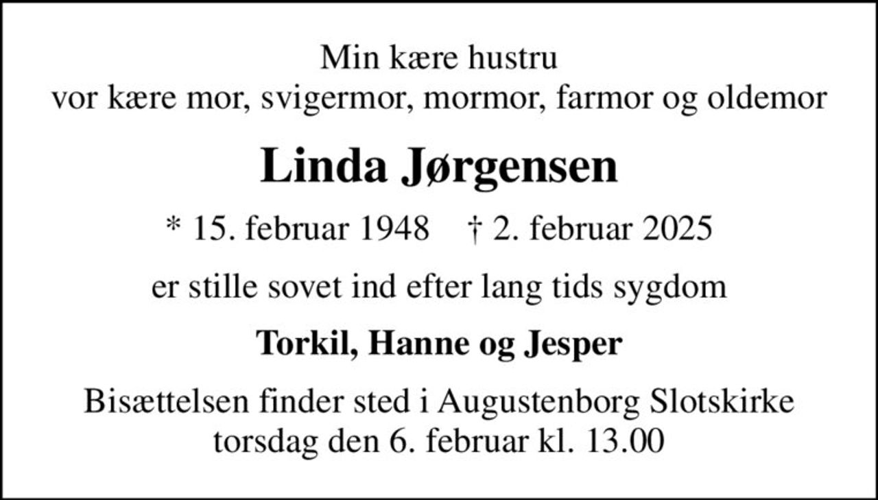 Min kære hustru vor kære mor, svigermor, mormor, farmor og oldemor
Linda Jørgensen
* 15. februar 1948    ✝ 2. februar 2025
er stille sovet ind efter lang tids sygdom
Torkil, Hanne og Jesper
Bisættelsen finder sted i Augustenborg Slotskirke  torsdag den 6. februar kl. 13.00