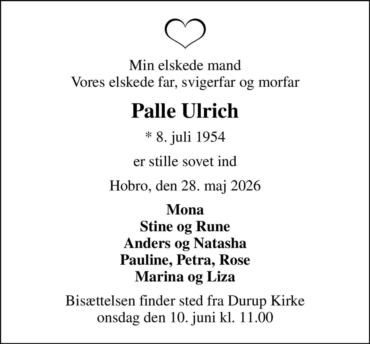 Min elskede mand Vores elskede far, svigerfar og morfar
Palle Ulrich
* 8. juli 1954
er stille sovet ind
Hobro, den 28. maj 2026
Mona Stine og Rune Anders og Natasha Pauline, Petra, Rose Marina og Liza
Bisættelsen finder sted fra Durup Kirke  onsdag den 10. juni kl. 11.00