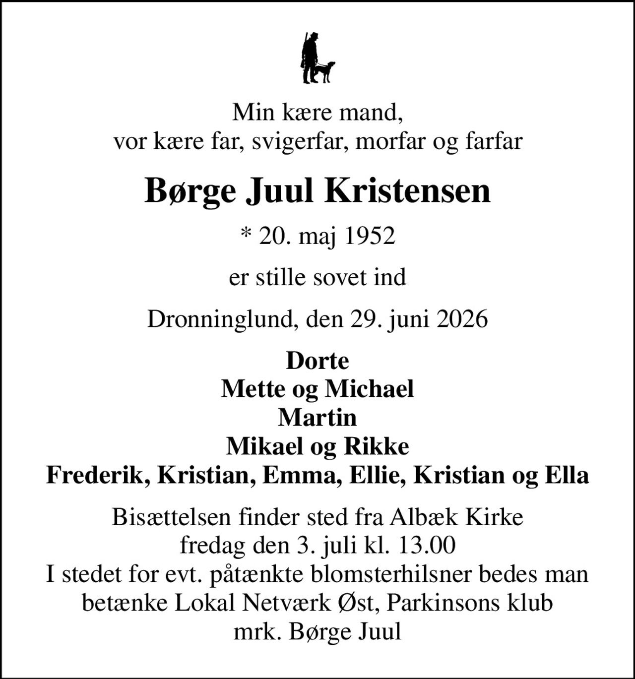 Min kære mand, vor kære far, svigerfar, morfar og farfar
Børge Juul Kristensen
* 20. maj 1952
er stille sovet ind
Dronninglund, den 29. juni 2026
Dorte Mette og Michael Martin Mikael og Rikke Frederik, Kristian, Emma, Ellie, Kristian og Ella
Bisættelsen finder sted fra Albæk Kirke  fredag den 3. juli kl. 13.00  I stedet for evt. påtænkte blomsterhilsner bedes man betænke Lokal Netværk Øst, Parkinsons klub mrk. Børge Juul