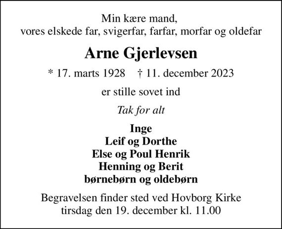 Min kære mand,  vores elskede far, svigerfar, farfar, morfar og oldefar
Arne Gjerlevsen
* 17. marts 1928    &#x271d; 11. december 2023
er stille sovet ind
Tak for alt
Inge Leif og Dorthe Else og Poul Henrik Henning og Berit børnebørn og oldebørn
Begravelsen finder sted ved Hovborg Kirke  tirsdag den 19. december kl. 11.00