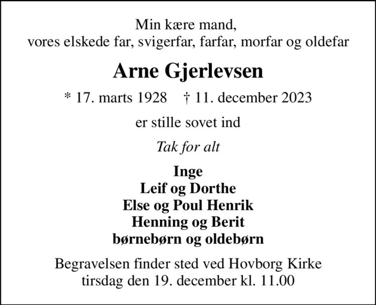 Min kære mand,  vores elskede far, svigerfar, farfar, morfar og oldefar
Arne Gjerlevsen
* 17. marts 1928    ✝ 11. december 2023
er stille sovet ind
Tak for alt
Inge Leif og Dorthe Else og Poul Henrik Henning og Berit børnebørn og oldebørn
Begravelsen finder sted ved Hovborg Kirke  tirsdag den 19. december kl. 11.00