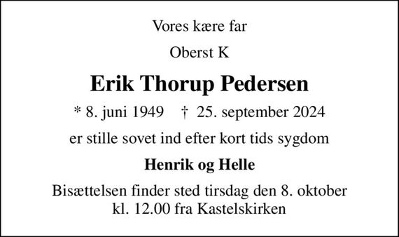 Vores kære far
Oberst K
Erik Thorup Pedersen
* 8. juni 1949    &#x271d; 25. september 2024
er stille sovet ind efter kort tids sygdom
Henrik og Helle
Bisættelsen finder sted tirsdag den 8. oktober kl. 12.00 fra Kastelskirken