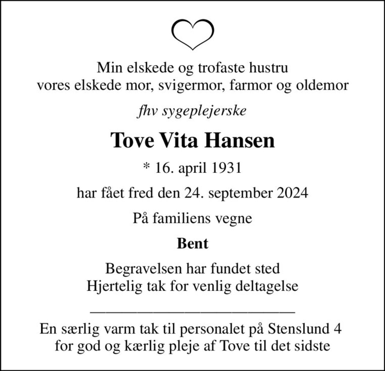 Min elskede og trofaste hustru vores elskede mor, svigermor, farmor og oldemor
fhv sygeplejerske
Tove Vita Hansen
* 16. april 1931
har fået fred den 24. september 2024
På familiens vegne
Bent
Begravelsen har fundet sted Hjertelig tak for venlig deltagelse
 En særlig varm tak til personalet på Stenslund 4  for god og kærlig pleje af Tove til det sidste