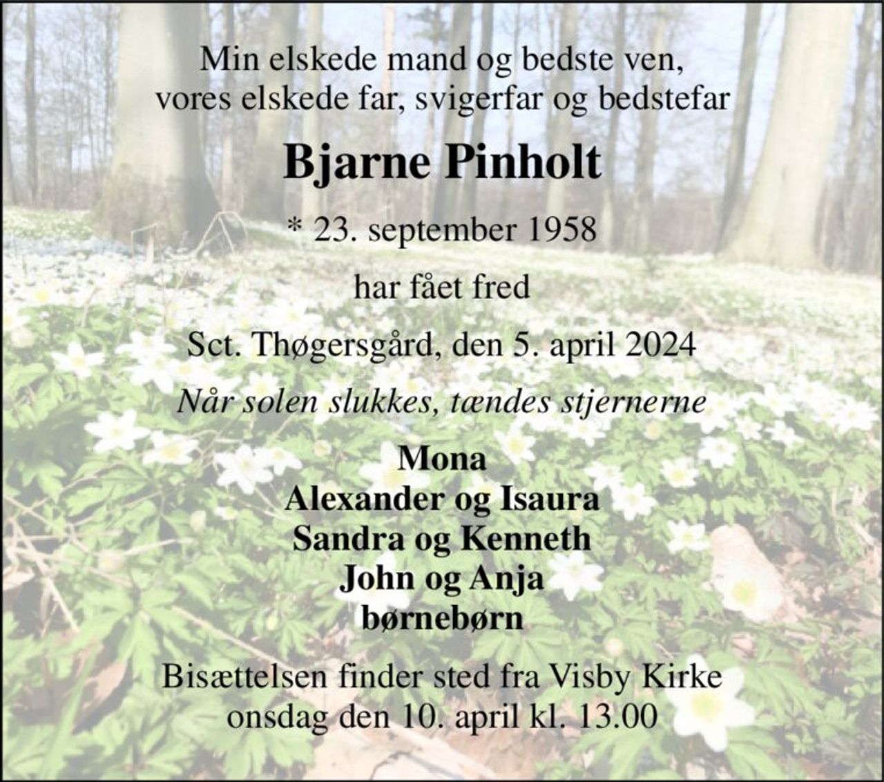 Min elskede mand og bedste ven, vores elskede far, svigerfar og bedstefar 
Bjarne Pinholt 
*​ 23. september 1958 
har fået fred 
Sct. Thøgersgård, den 5. april 2024 
Når solen slukkes, tændes stjernerne 
Mona Alexander og Isaura Sandra og Kenneth John og Anja børnebørn 
Bisættelsen​ finder sted fra Visby Kirke​ onsdag den 10. april​ kl. 13.00