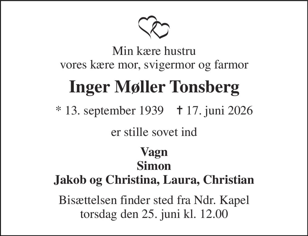Min kære hustru vores kære mor, svigermor og farmor 
Inger Møller Tonsberg 
* 13. september 1939    ✝ 17. juni 2026 
er stille sovet ind 
Vagn Simon Jakob og Christina, Laura, Christian 
Bisættelsen​ finder sted fra Ndr. Kapel​ torsdag den 25. juni​ kl. 12.00