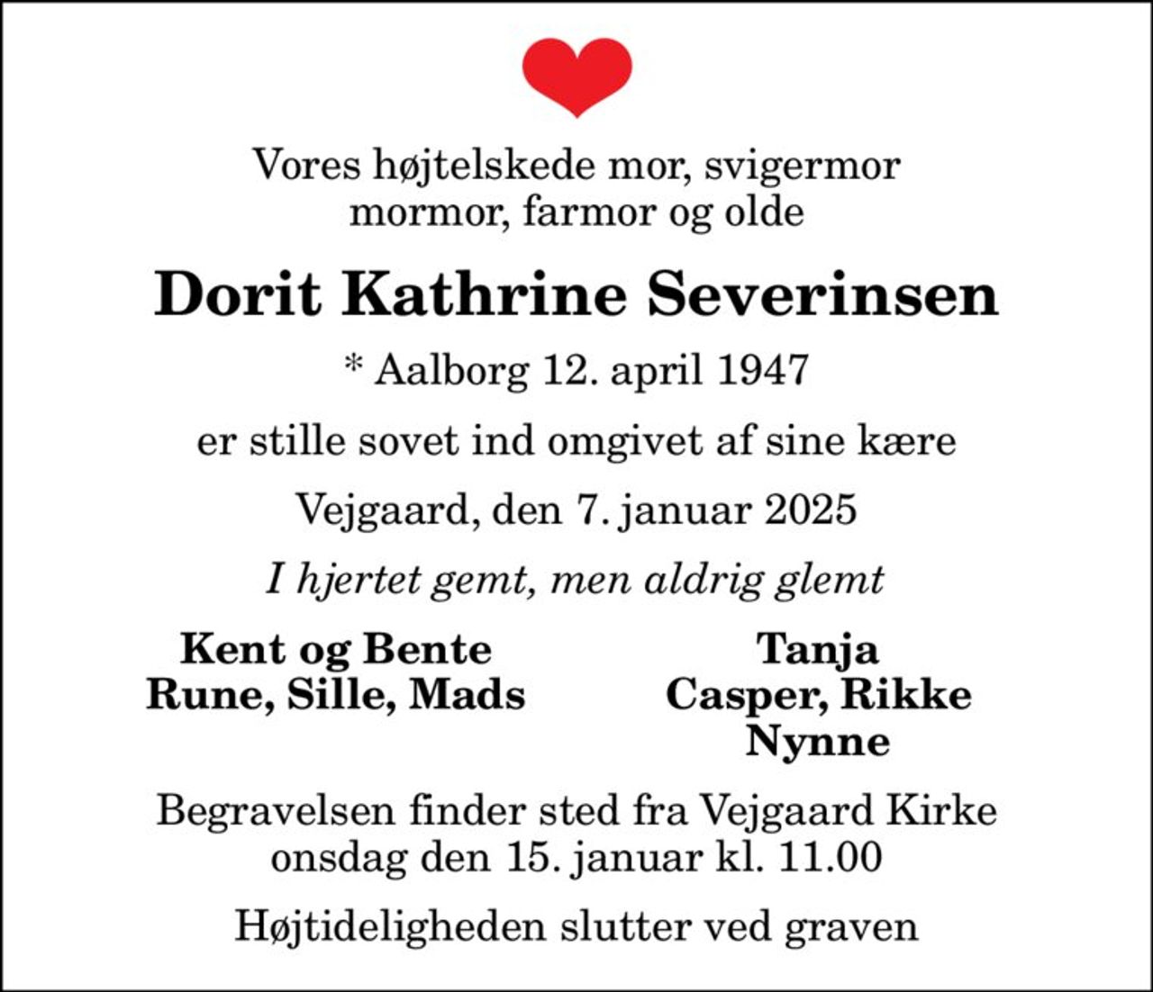 Vores højtelskede mor, svigermor mormor, farmor og olde
Dorit Kathrine Severinsen
* Aalborg 12. april 1947
er stille sovet ind omgivet af sine kære
Vejgaard, den 7. januar 2025
I hjertet gemt, men aldrig glemt
Kent og Bente
Tanja
Rune, Sille, Mads
Casper, Rikke
Nynne
Begravelsen finder sted fra Vejgaard Kirke  onsdag den 15. januar kl. 11.00  Højtideligheden slutter ved graven