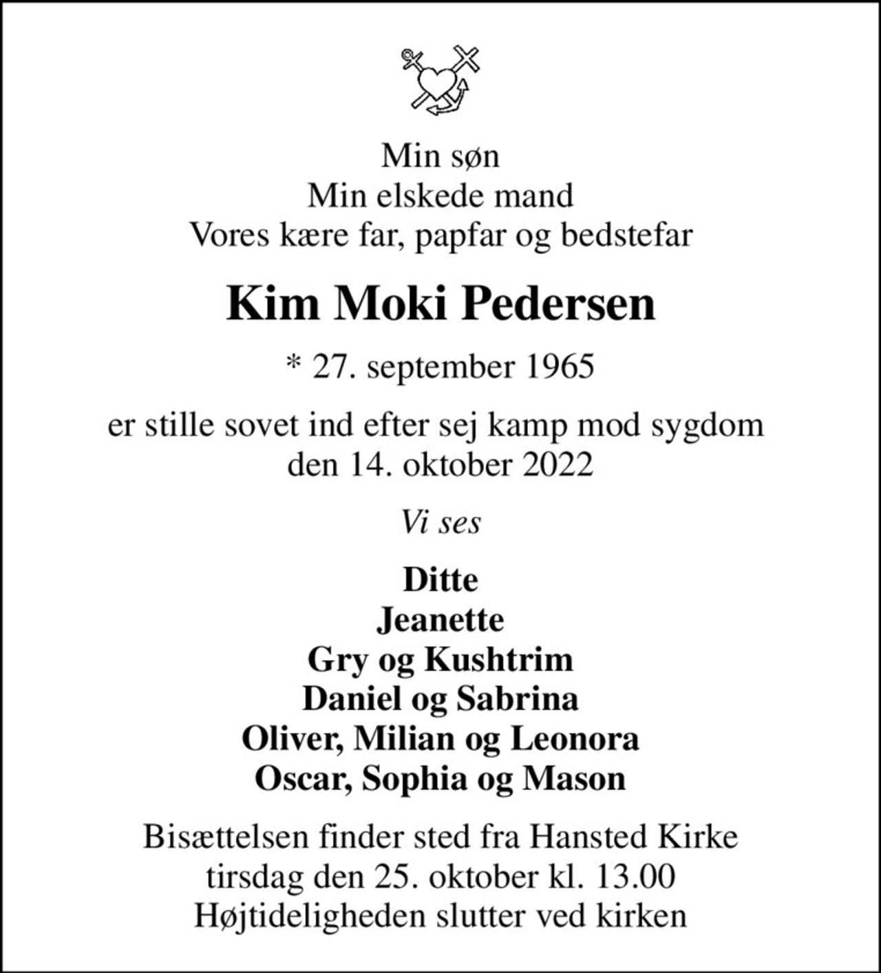 Min søn Min elskede mand Vores kære far, papfar og bedstefar
Kim Moki Pedersen
* 27. september 1965
er stille sovet ind efter sej kamp mod sygdom  den 14. oktober 2022
Vi ses
Ditte Jeanette Gry og Kushtrim Daniel og Sabrina Oliver, Milian og Leonora Oscar, Sophia og Mason
Bisættelsen finder sted fra Hansted Kirke  tirsdag den 25. oktober kl. 13.00  Højtideligheden slutter ved kirken