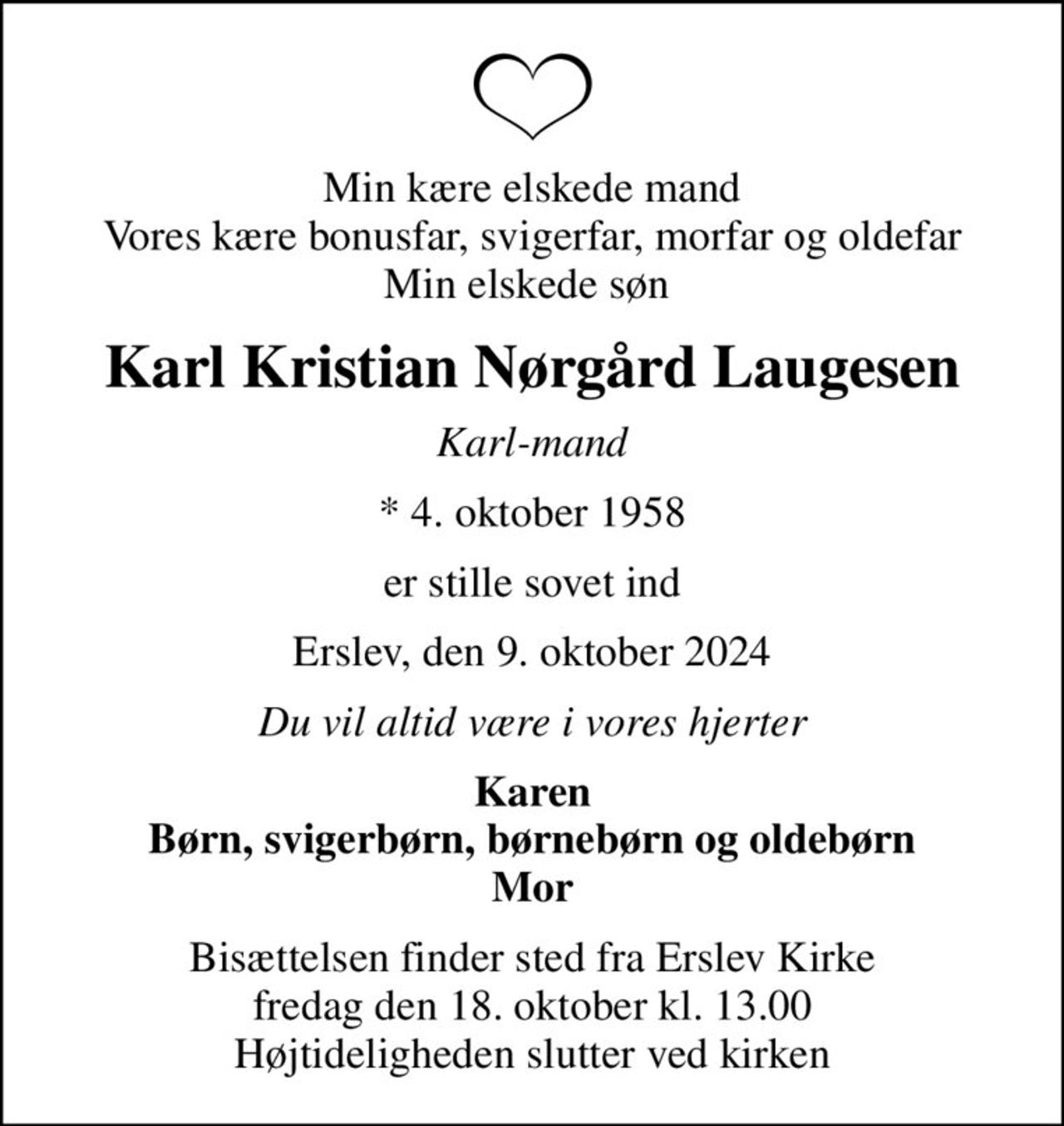 Min kære elskede mand Vores kære bonusfar, svigerfar, morfar og oldefar Min elskede søn 
Karl Kristian Nørgård Laugesen
Karl-mand
* 4. oktober 1958
er stille sovet ind
Erslev, den 9. oktober 2024
Du vil altid være i vores hjerter
Karen Børn, svigerbørn, børnebørn og oldebørn Mor
Bisættelsen finder sted fra Erslev Kirke  fredag den 18. oktober kl. 13.00  Højtideligheden slutter ved kirken