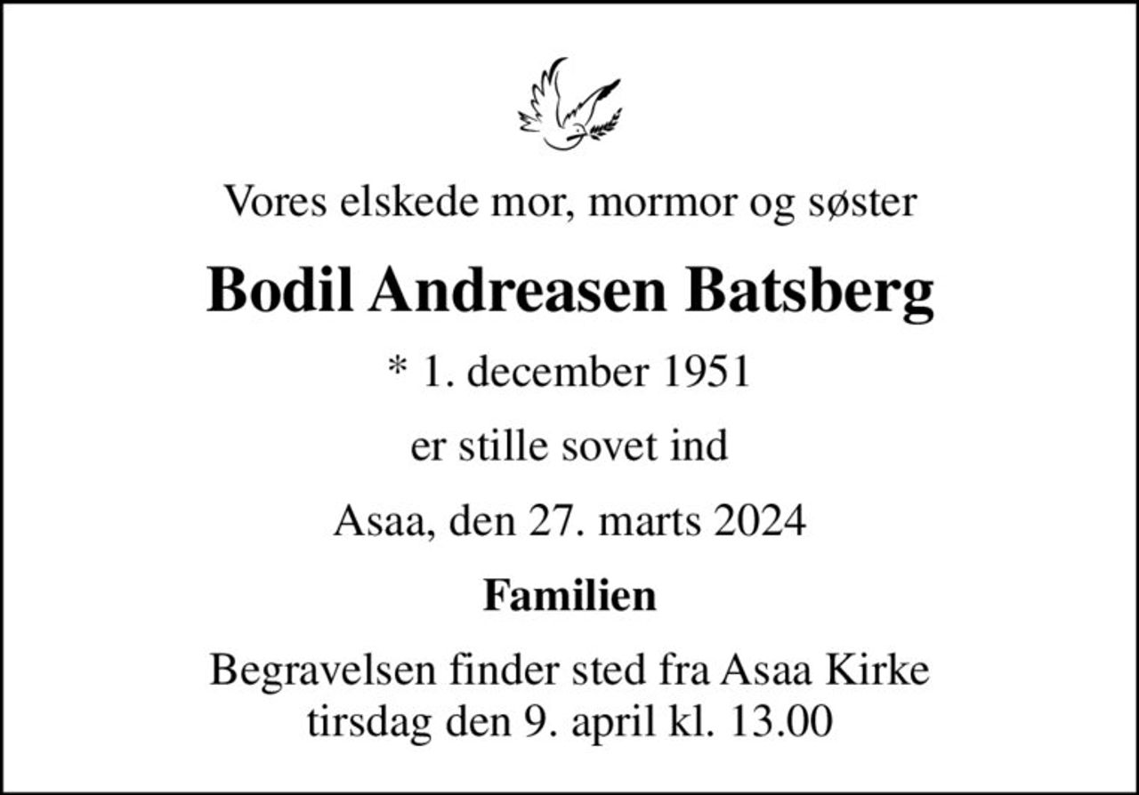 Vores elskede mor, mormor og søster
Bodil Andreasen Batsberg
* 1. december 1951
er stille sovet ind
Asaa, den 27. marts 2024
Familien
Begravelsen finder sted fra Asaa Kirke tirsdag den 9. april kl. 13.00