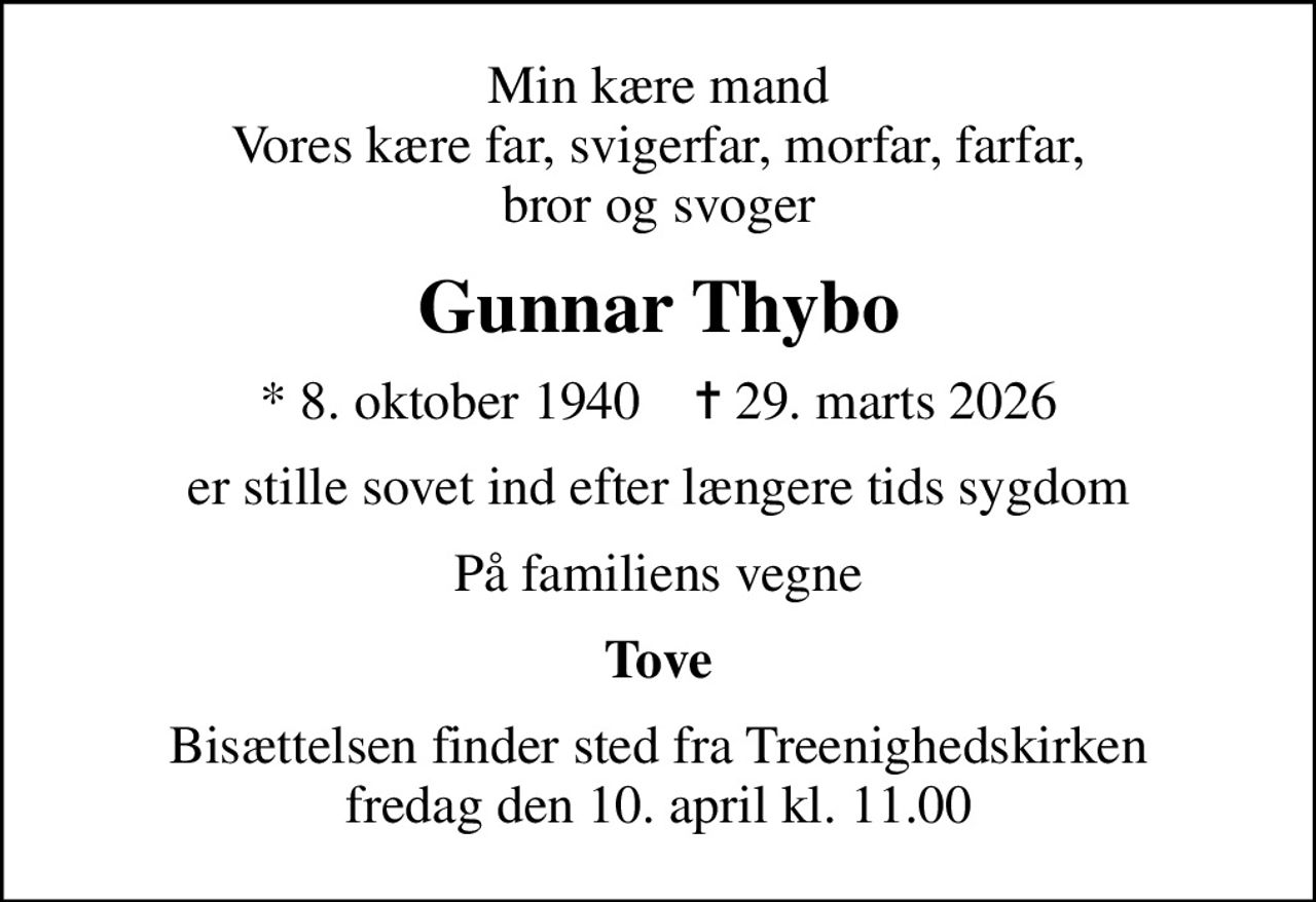 Min kære mand Vores kære far, svigerfar, morfar, farfar, bror og svoger
Gunnar Thybo
* 8. oktober 1940    ✝ 29. marts 2026
er stille sovet ind efter længere tids sygdom
På familiens vegne
Tove
Bisættelsen finder sted fra Treenighedskirken  fredag den 10. april kl. 11.00