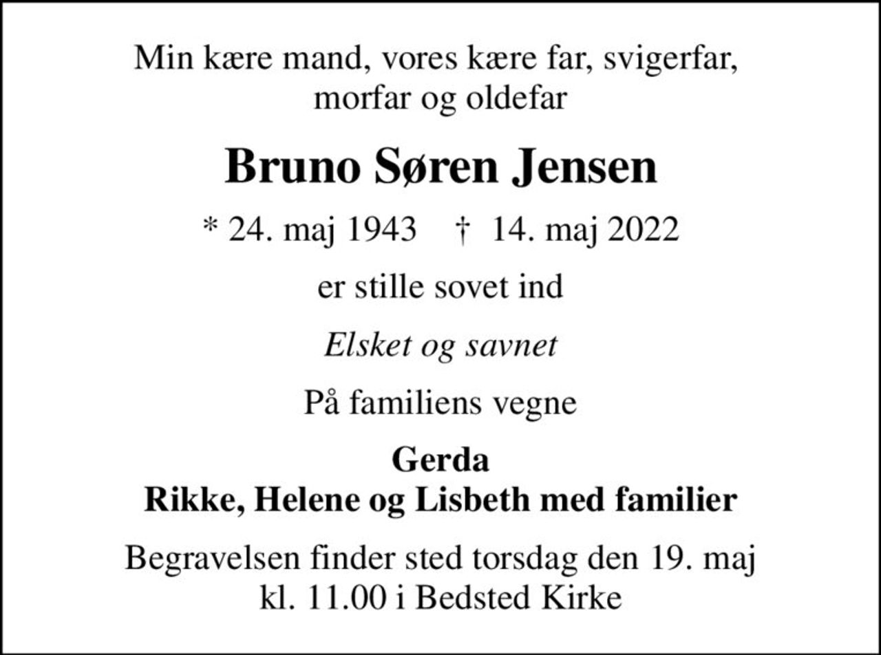 Min kære mand, vores kære far, svigerfar,  morfar og oldefar
Bruno Søren Jensen
* 24. maj 1943    ✝ 14. maj 2022
er stille sovet ind
Elsket og savnet
På familiens vegne
Gerda Rikke, Helene og Lisbeth med familier
Begravelsen finder sted torsdag den 19. maj kl. 11.00 i Bedsted Kirke