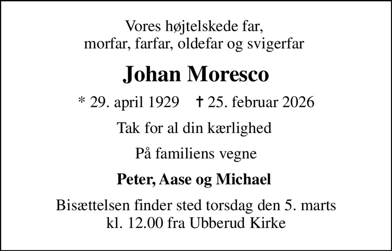 Vores højtelskede far,  morfar, farfar, oldefar og svigerfar 
Johan Moresco
* 29. april 1929    ✝ 25. februar 2026
Tak for al din kærlighed 
På familiens vegne
Peter, Aase og Michael 
Bisættelsen finder sted torsdag den 5. marts kl. 12.00 fra Ubberud Kirke