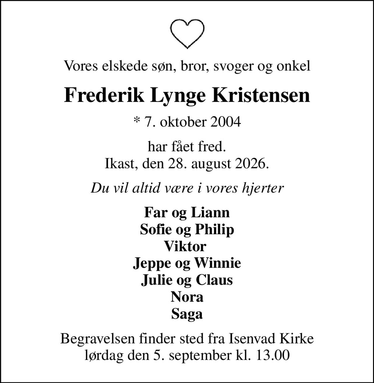 Vores elskede søn, bror, svoger og onkel
Frederik Lynge Kristensen
* 7. oktober 2004
har fået fred. Ikast, den 28. august 2026.
Du vil altid være i vores hjerter
Far og Liann Sofie og Philip Viktor  Jeppe og Winnie Julie og Claus Nora Saga
Begravelsen bekendtgøres på afdøde.dk