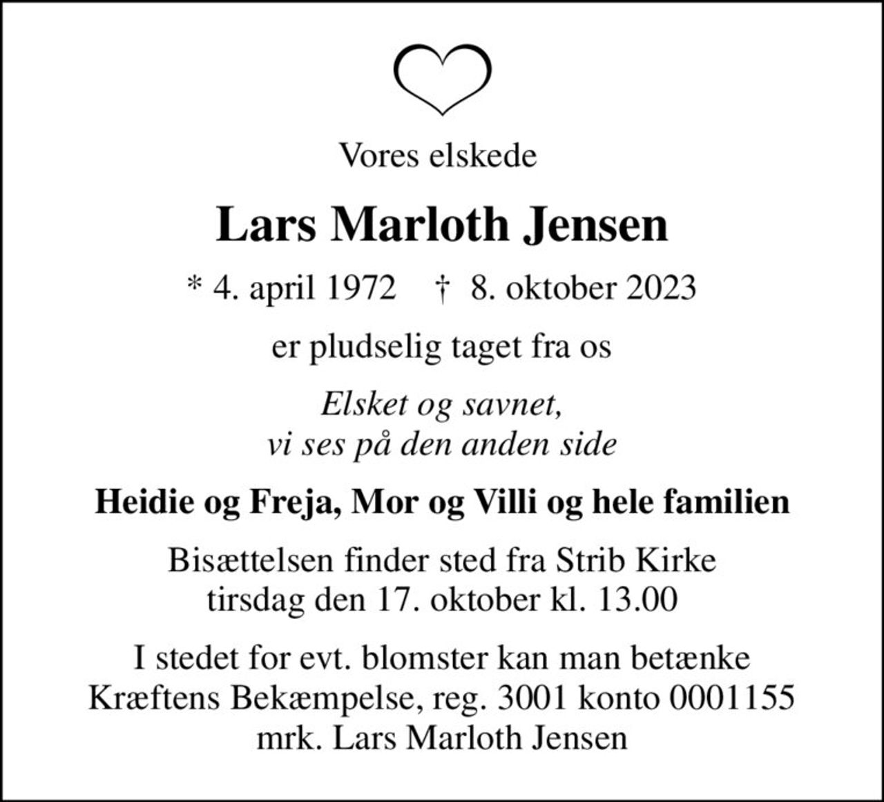 Vores elskede 
Lars Marloth Jensen
* 4. april 1972    ✝ 8. oktober 2023
er pludselig taget fra os
Elsket og savnet, vi ses på den anden side
Heidie og Freja, Mor og Villi og hele familien
Bisættelsen finder sted fra Strib Kirke  tirsdag den 17. oktober kl. 13.00 
I stedet for evt. blomster kan man betænke
					Kræftens Bekæmpelse reg.3001konto0001155mrk. Lars Marloth
					Jensen