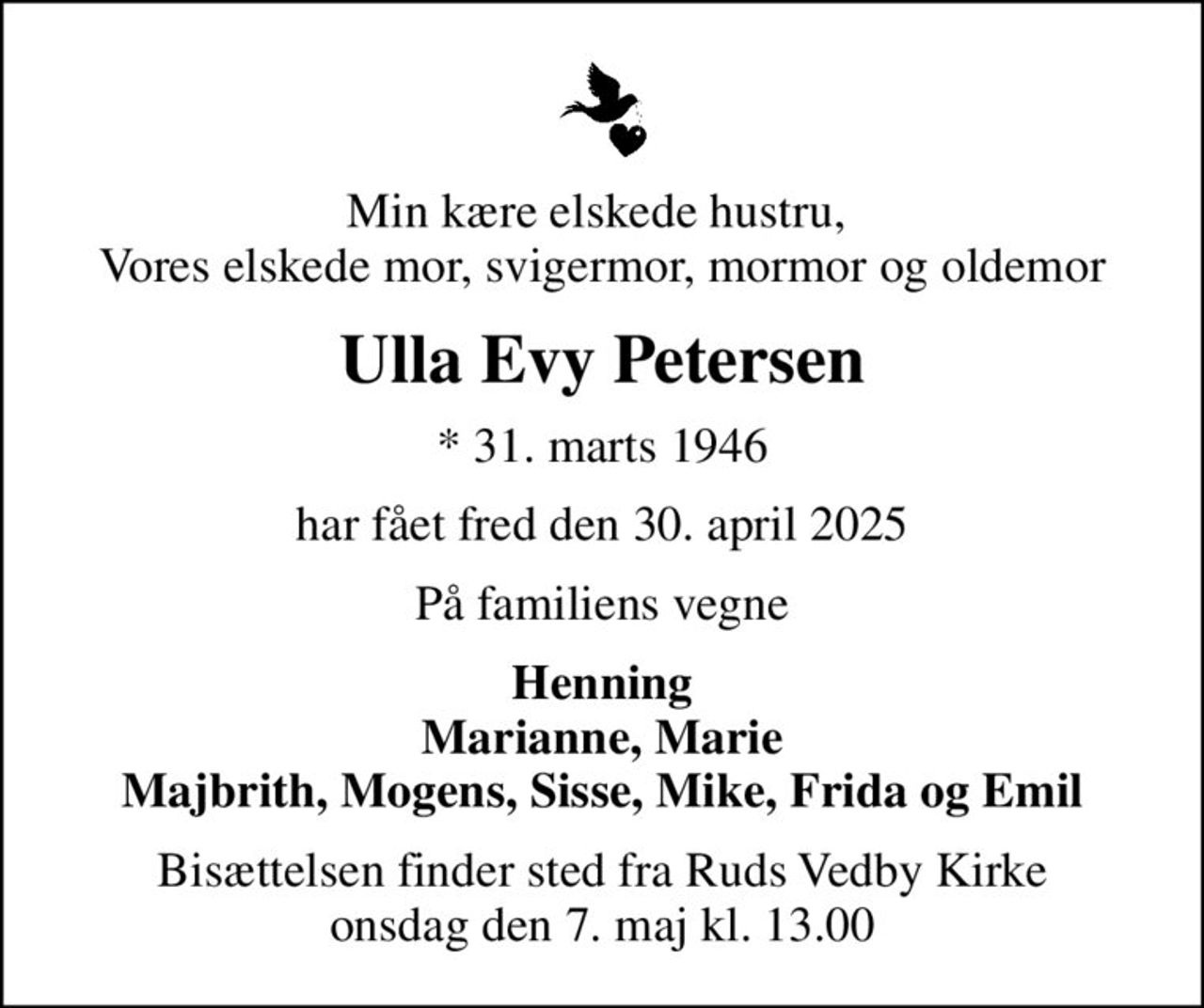 Min kære elskede hustru,  Vores elskede mor, svigermor, mormor og oldemor
Ulla Evy Petersen
* 31. marts 1946
har fået fred den 30. april 2025
På familiens vegne
Henning
Bisættelsen finder sted fra Ruds Vedby Kirke  onsdag den 7. maj kl. 13.00