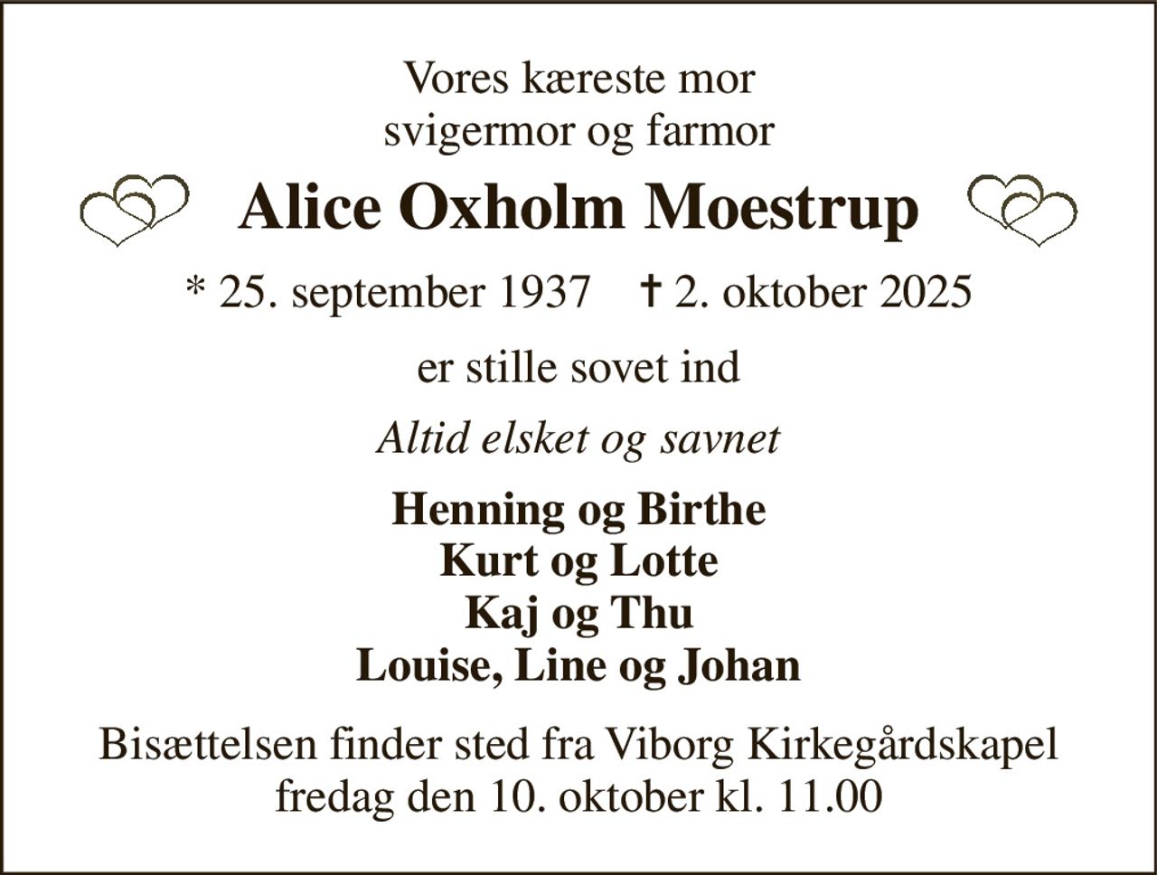 Vores kæreste mor svigermor og farmor 
Alice Oxholm Moestrup 
*​ 25. september 1937​    ✝​ 2. oktober 2025 
er stille sovet ind 
Altid elsket og savnet 
Henning og Birthe Kurt og Lotte Kaj og Thu Louise, Line og Johan 
Bisættelsen​ finder sted fra Viborg Kirkegårdskapel​ fredag den 10. oktober​ kl. 11.00