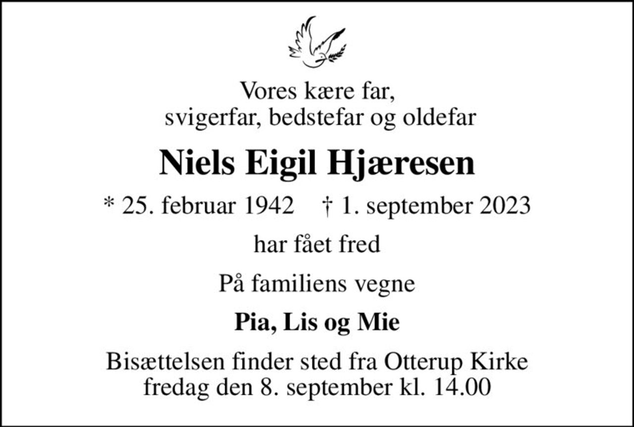 Vores kære far,  svigerfar, bedstefar og oldefar
Niels Eigil Hjæresen
* 25. februar 1942    ✝ 1. september 2023
har fået fred
På familiens vegne
Pia, Lis og Mie
Bisættelsen finder sted fra Otterup Kirke  fredag den 8. september kl. 14.00