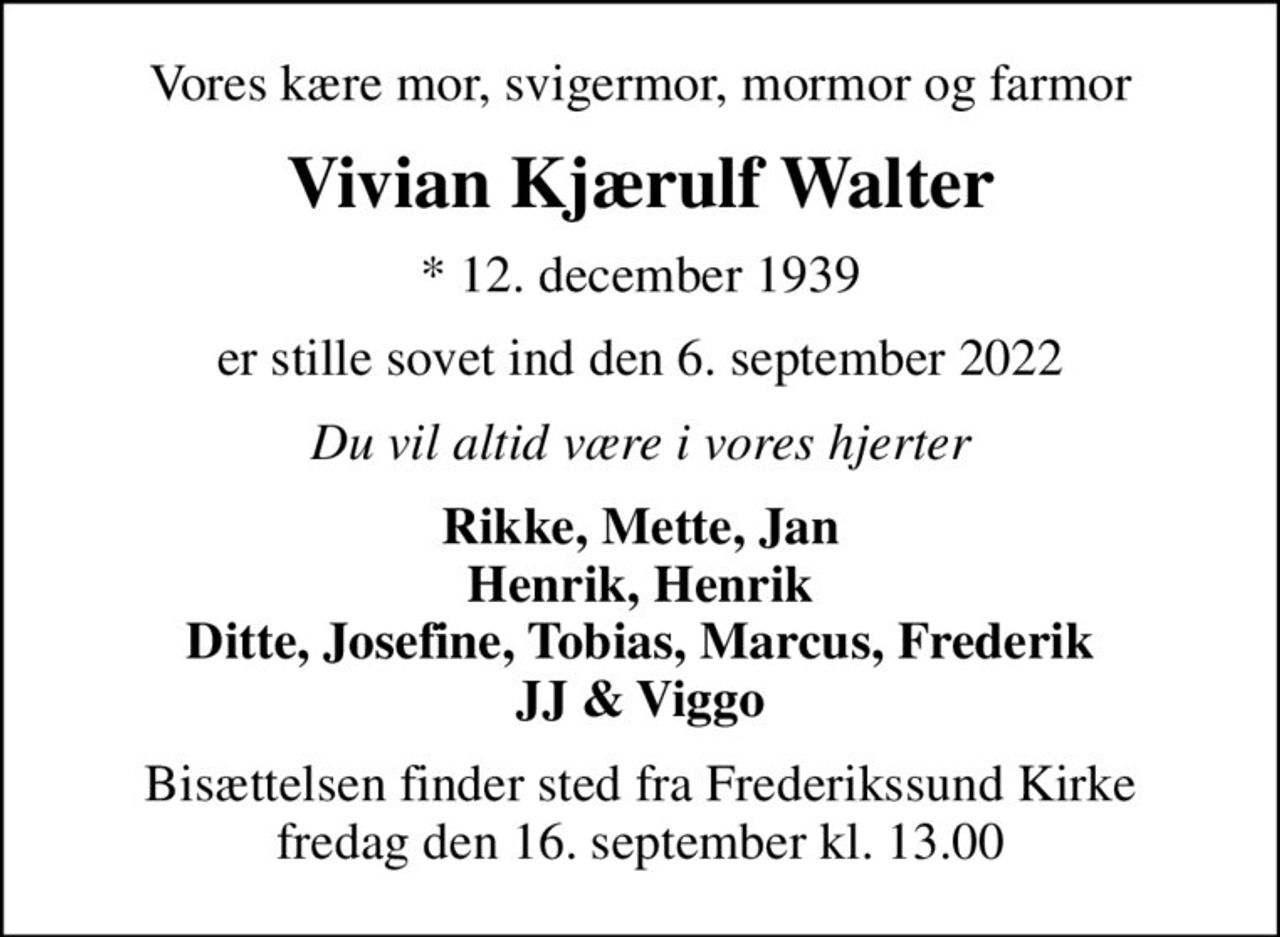 Vores kære mor, svigermor, mormor og farmor
Vivian Kjærulf Walter
* 12. december 1939
er stille sovet ind den 6. september 2022
Du vil altid være i vores hjerter
Rikke, Mette, Jan Henrik, Henrik Ditte, Josefine, Tobias, Marcus, Frederik JJ & Viggo
Bisættelsen finder sted fra Frederikssund Kirke  fredag den 16. september kl. 13.00