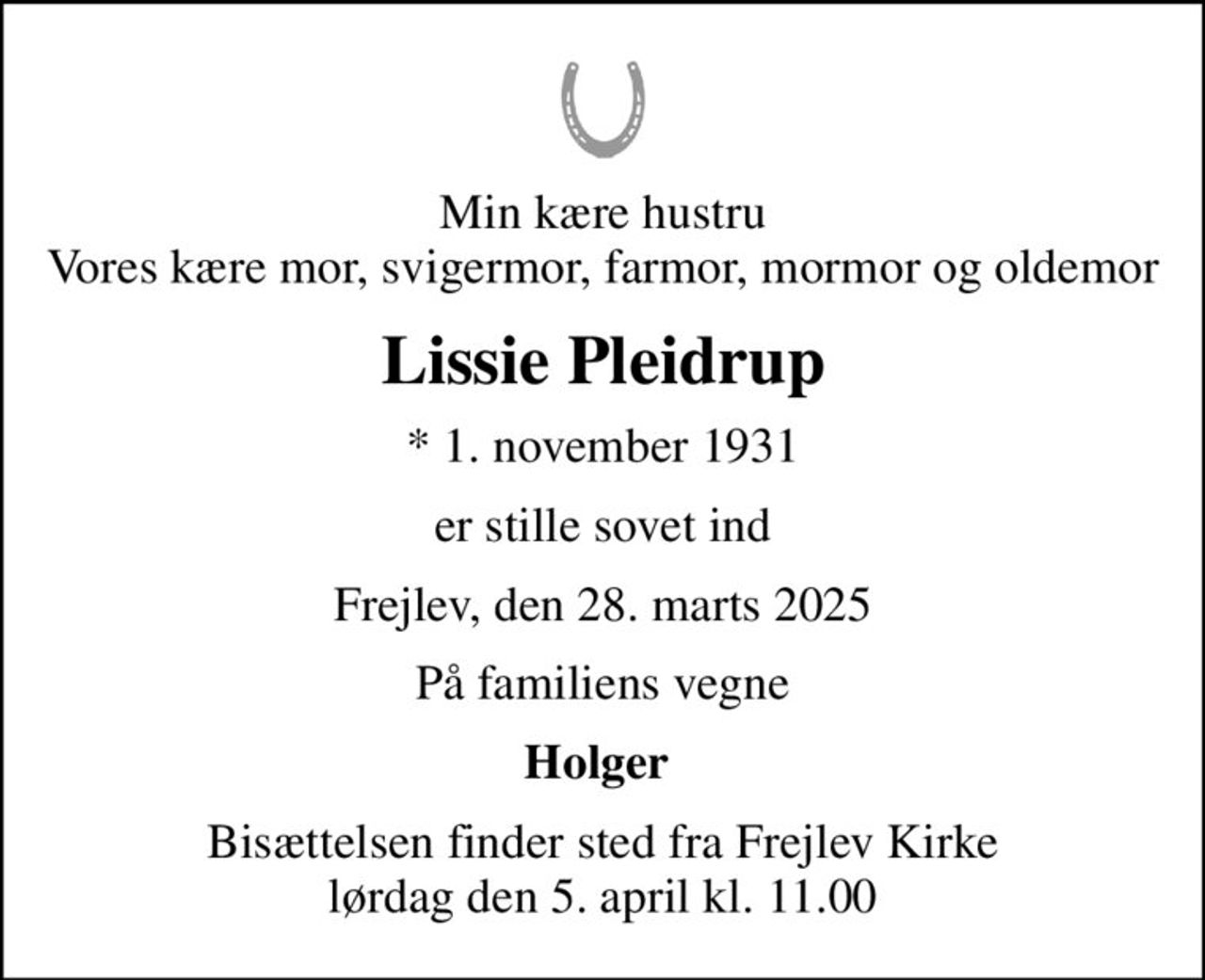 Min kære hustru Vores kære mor, svigermor, farmor, mormor og oldemor
Lissie Pleidrup
* 1. november 1931
er stille sovet ind
Frejlev, den 28. marts 2025
På familiens vegne
Holger 
Bisættelsen finder sted fra Frejlev Kirke  lørdag den 5. april kl. 11.00