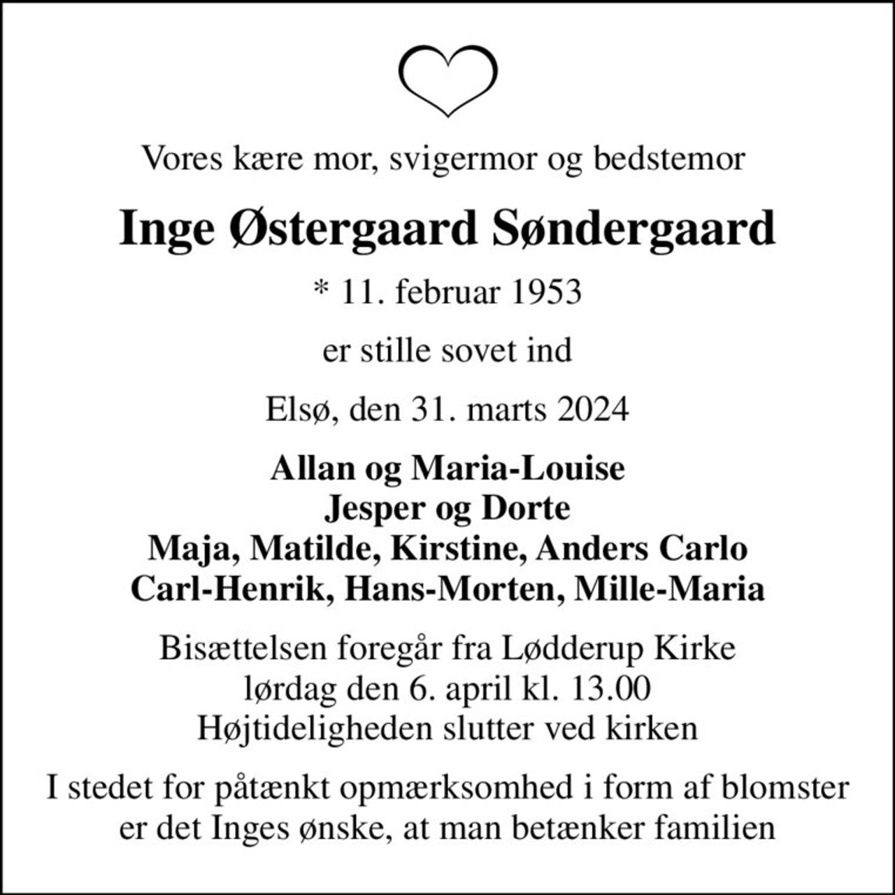 Vores kære mor, svigermor og bedstemor 
Inge Østergaard Søndergaard
* 11. februar 1953
er stille sovet ind
Elsø, den 31. marts 2024
Allan og Maria-Louise Jesper og Dorte Maja, Matilde, Kirstine, Anders Carlo Carl-Henrik, Hans-Morten, Mille-Maria
Bisættelsen foregår fra Lødderup Kirke  lørdag den 6. april kl. 13.00  Højtideligheden slutter ved kirken
I stedet for påtænkt opmærksomhed i form af blomster er det Inges ønske, at man betænker familien