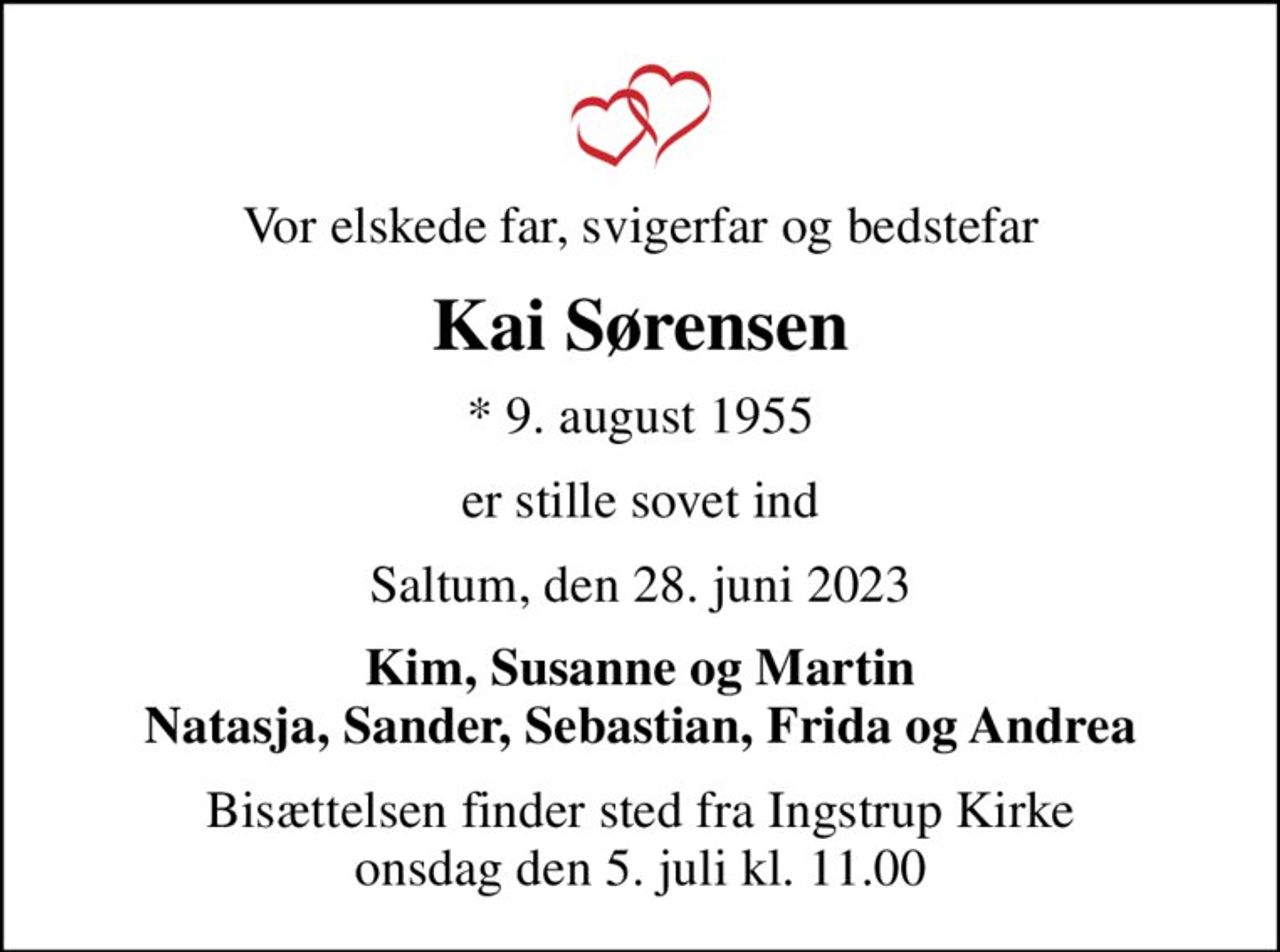 Vor elskede far, svigerfar og bedstefar
Kai Sørensen
* 9. august 1955
er stille sovet ind
Saltum, den 28. juni 2023
Kim, Susanne og Martin Natasja, Sander, Sebastian, Frida og Andrea
Bisættelsen finder sted fra Ingstrup Kirke  onsdag den 5. juli kl. 11.00