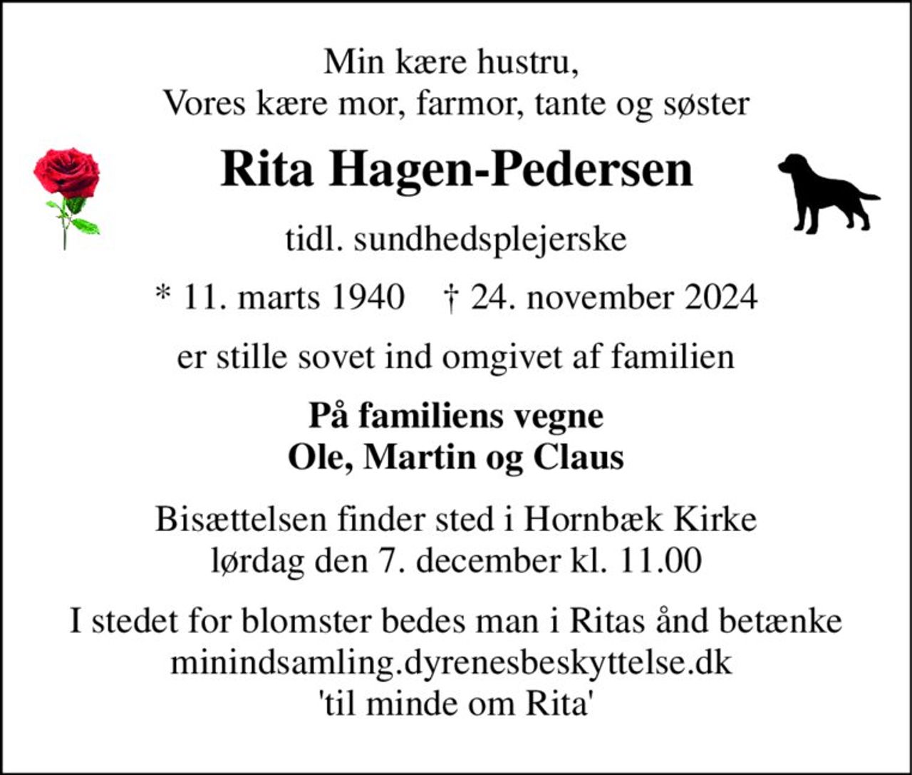 Min kære hustru,  Vores kære mor, farmor, tante og søster 
Rita Hagen-Pedersen 
tidl. sundhedsplejerske 
*​ 11. marts 1940​    †​ 24. november 2024 
er stille sovet ind omgivet af familien 
På familiens vegne Ole, Martin og Claus 
Bisættelsen​ finder sted i Hornbæk Kirke​​ lørdag den 7. december​ kl. 11.00 
I stedet for blomster bedes man i Ritas ånd betænke Min indsamling.dyrenes beskyttelse.dk  'til minde om Rita'