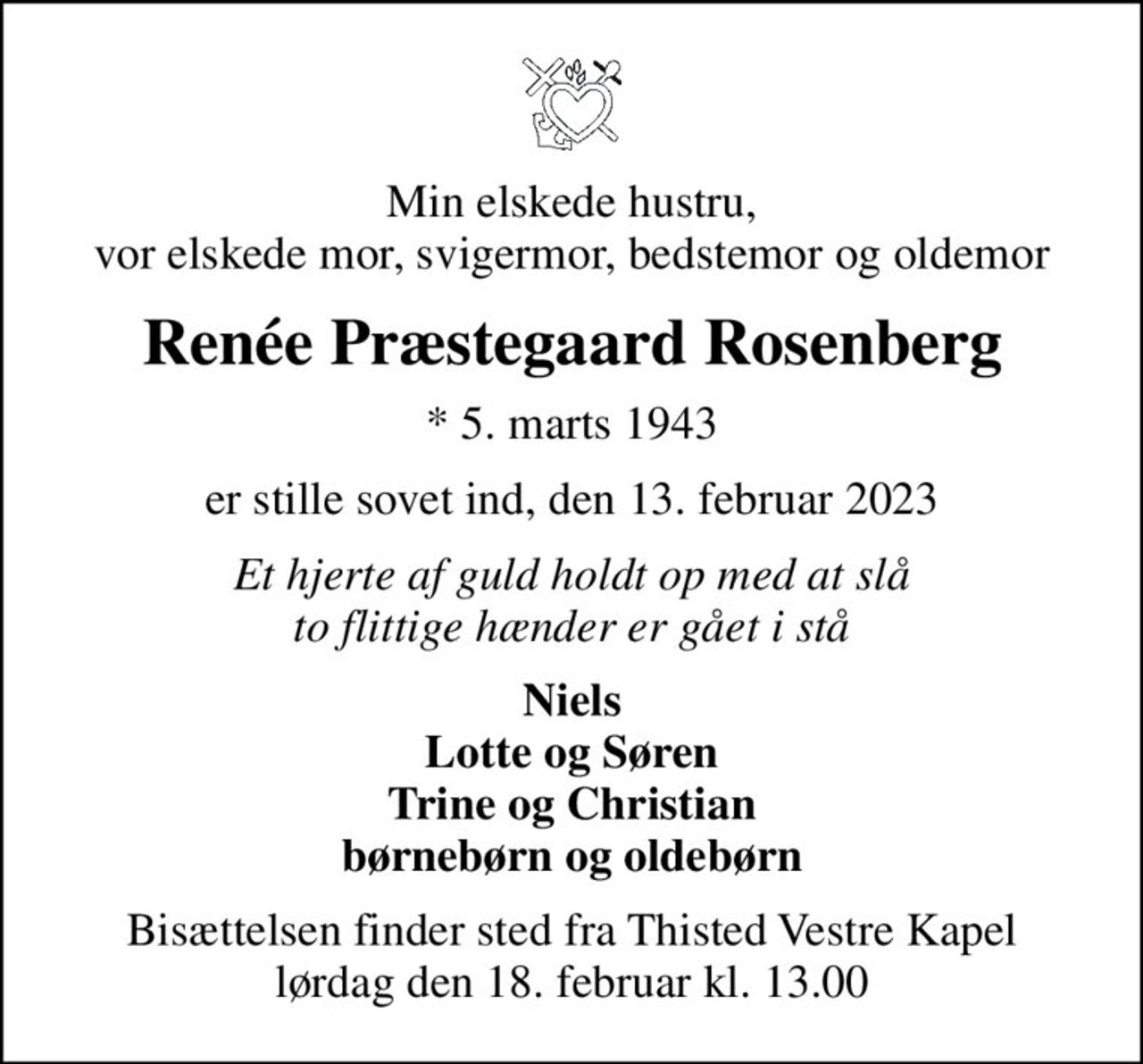 Min elskede hustru, vor elskede mor, svigermor, bedstemor og oldemor
Renée Præstegaard Rosenberg
* 5. marts 1943
er stille sovet ind, den 13. februar 2023
Et hjerte af guld holdt op med at slå to flittige hænder er gået i stå
Niels Lotte og Søren Trine og Christian børnebørn og oldebørn
Bisættelsen finder sted fra Thisted Vestre Kapel  lørdag den 18. februar kl. 13.00
