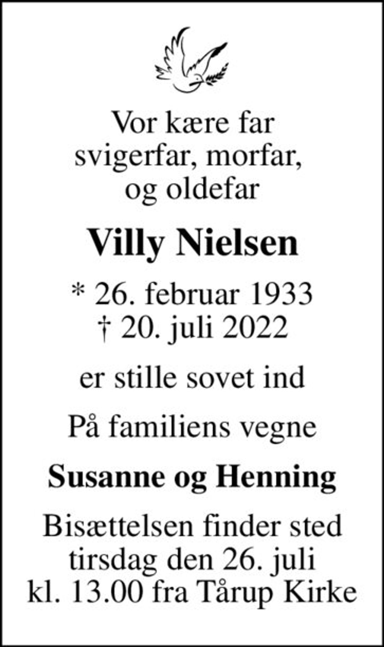 Vor kære far svigerfar, morfar,  og oldefar
Villy Nielsen
* 26. februar 1933
						✝ 20. juli 2022
er stille sovet ind
På familiens vegne
Susanne og Henning
Bisættelsen finder sted tirsdag den 26. juli kl. 13.00 fra Tårup Kirke