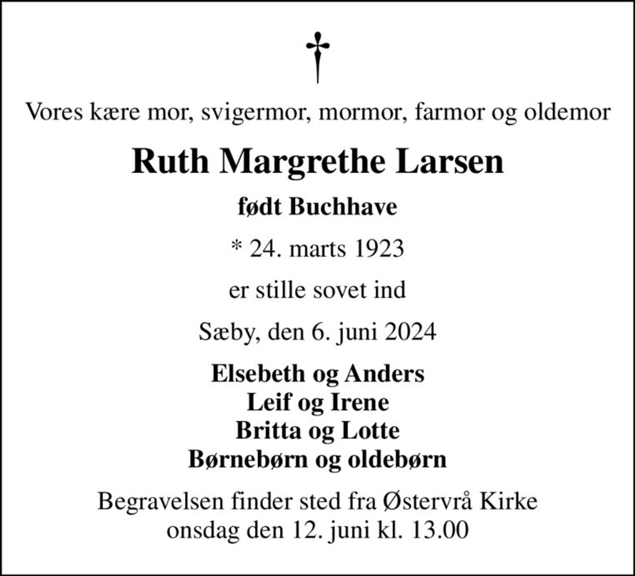 Vores kære mor, svigermor, mormor, farmor og oldemor
Ruth Margrethe Larsen
født Buchhave
* 24. marts 1923
er stille sovet ind
Sæby, den 6. juni 2024
Elsebeth og Anders Leif og Irene Britta og Lotte Børnebørn og oldebørn
Begravelsen finder sted fra Østervrå Kirke  onsdag den 12. juni kl. 13.00