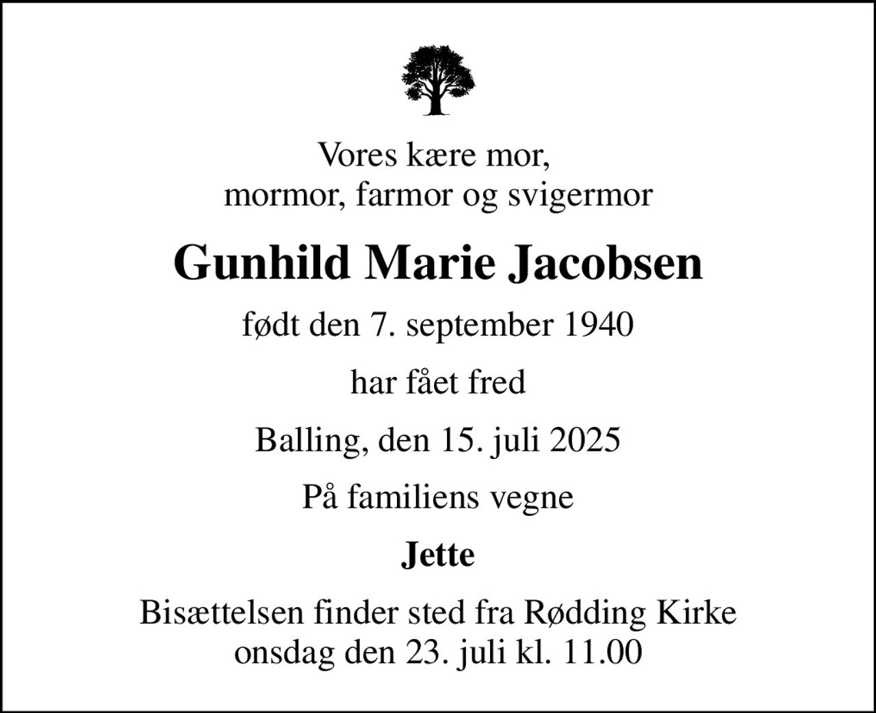 Vores kære mor,  mormor, farmor og svigermor
Gunhild Marie Jacobsen
født den 7. september 1940
har fået fred
Balling, den 15. juli 2025
På familiens vegne
Jette
Bisættelsen finder sted fra Rødding Kirke  onsdag den 23. juli kl. 11.00