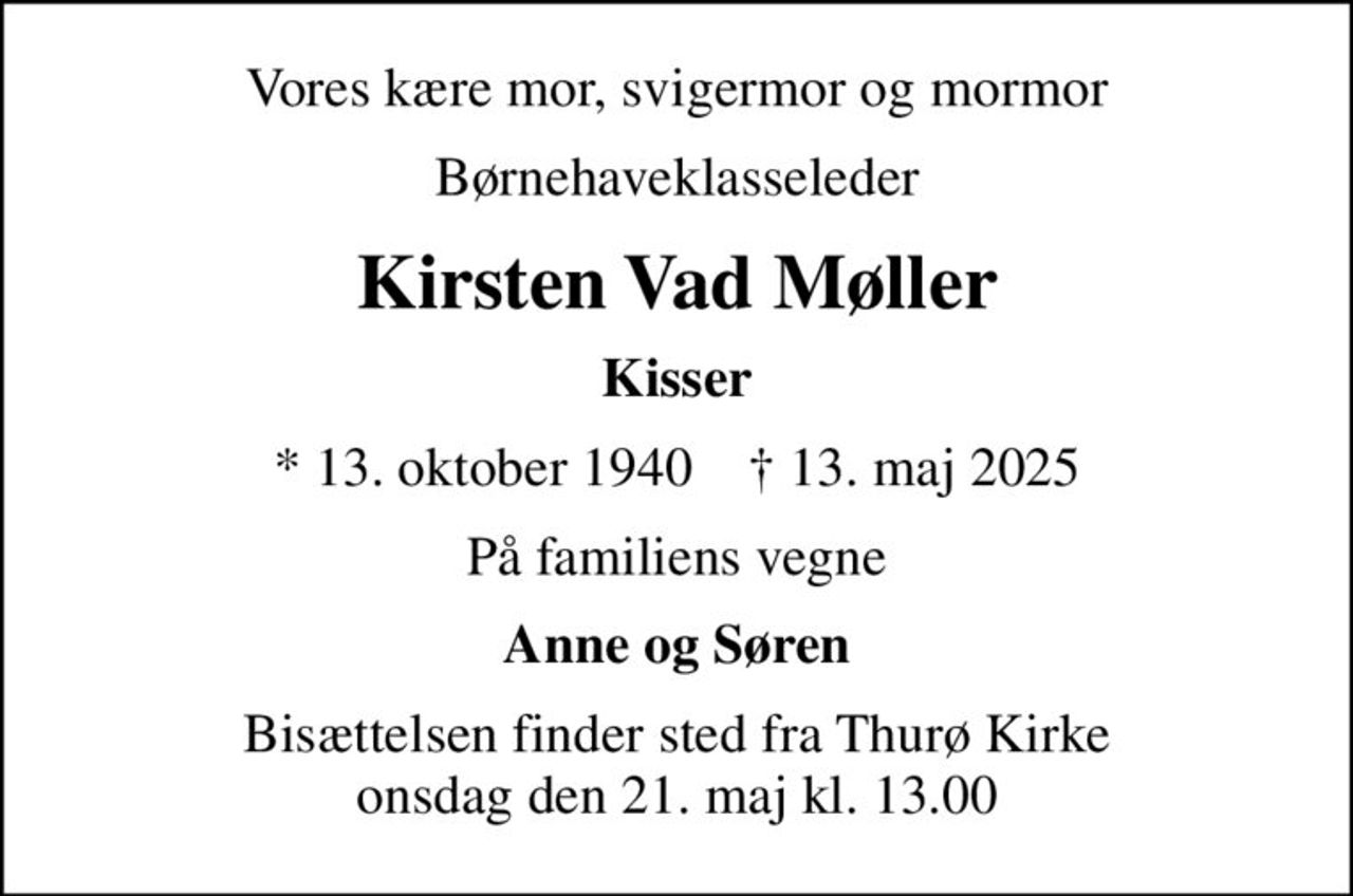Vores kære mor, svigermor og mormor
børnehaveklasseleder
Kirsten Vad Møller
Kisser
* 13. oktober 1940    ✝ 13. maj 2025
På familiens vegne
Anne og Søren
Bisættelsen finder sted fra Thurø Kirke  onsdag den 21. maj kl. 13.00