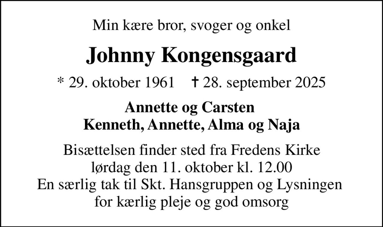 Min kære bror, svoger og onkel
Johnny Kongensgaard
* 29. oktober 1961    ✝ 28. september 2025
Annette og Carsten  Kenneth, Annette, Alma og Naja
Bisættelsen finder sted fra Fredens Kirke  lørdag den 11. oktober kl. 12.00  En særlig tak til Skt. Hansgruppen og Lysningen  for kærlig pleje og god omsorg