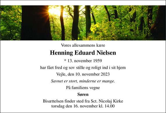 Vores allesammens kære 
Henning Eduard Nielsen 
* 13. november 1959 
har fået fred og sov stille og roligt ind i sit hjem 
Vejle, den 10. november 2023 
Savnet er stort, minderne er mange. 
På familiens vegne 
Søren 
Bisættelsen finder sted fra Sct. Nicolaj Kirke torsdag den 16. november kl. 14.00