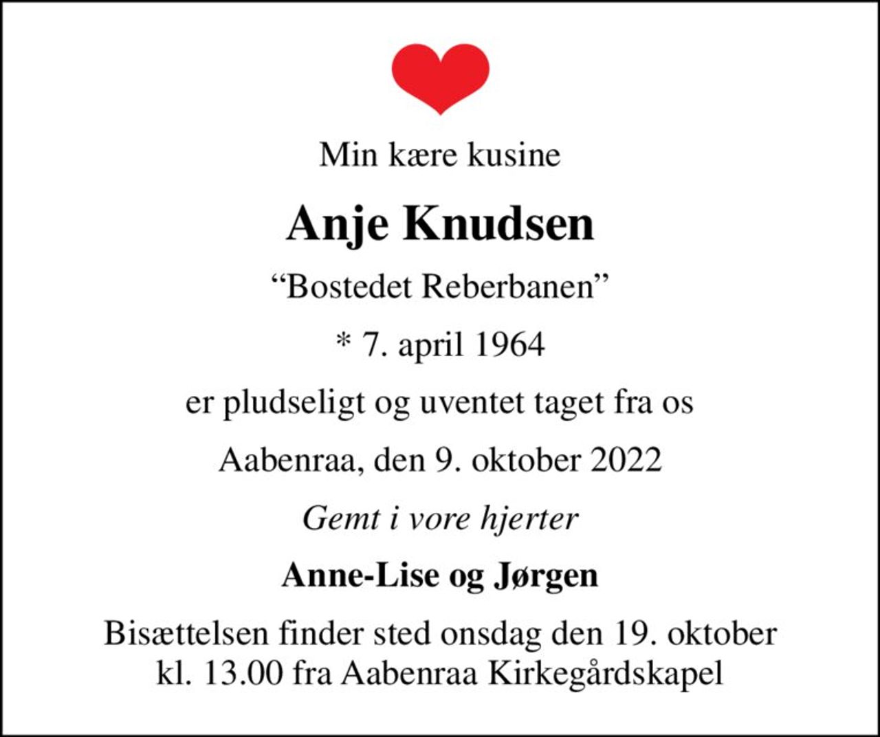 Min kære kusine
Anje Knudsen
Bostedet Reberbanen
* 7. april 1964
er pludseligt og uventet taget fra os
Aabenraa, den 9. oktober 2022
Gemt i vore hjerter
Anne-Lise og Jørgen
Bisættelsen finder sted onsdag den 19. oktober kl. 13.00 fra Aabenraa Kirkegårdskapel