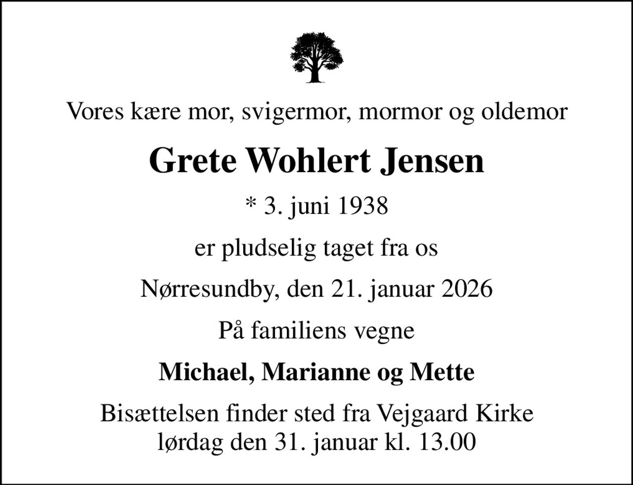 Vores kære mor, svigermor, mormor og oldemor
Grete Wohlert Jensen
* 3. juni 1938
er pludselig taget fra os
Nørresundby, den 21. januar 2026
På familiens vegne
Michael, Marianne og Mette
Bisættelsen finder sted fra Vejgaard Kirke  lørdag den 31. januar kl. 13.00