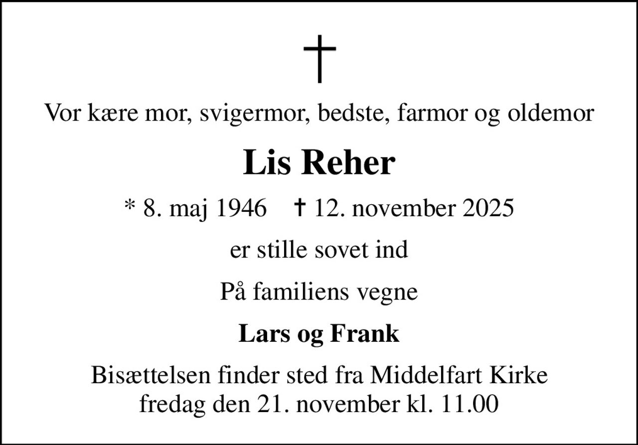 Vor kære mor, svigermor, bedste, farmor og oldemor
Lis Reher
* 8. maj 1946    ✝ 12. november 2025
er stille sovet ind
På familiens vegne
Lars og Frank
Bisættelsen finder sted fra Middelfart Kirke  fredag den 21. november kl. 11.00